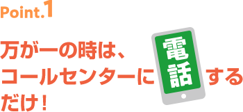 point1 万が一の時は、コールセンターに電話するだけ!